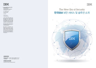 The New Era of Security
한국IBM 보안서비스및솔루션소개
© 	Copyright IBM Corporation 2016
	 한국아이비엠주식회사
	(07326)서울시영등포구국제금융로10
서울국제금융센터(ThreeIFC)
	 TEL:(02)3781-7800
	 www.ibm.com/kr
	 2016년4월
	 Printed in Korea
	 All Rights Reserved
이 문서는 미국에서 제공되는 제품 및 서비스
용으로 작성된 것입니다. IBM은 본 문서에서
검토한 제품이나 기능, 서비스를 다른 국가에
서는 제공하지 않을 수도 있습니다. 본 정보는
통지 없이 변경될 수 있습니다. 귀하가 사용할
수 있는 제품, 기능 및 서비스에 대한 정보는
한국IBM비즈니스담당자에게문의하십시오.
IBM이 제시하는 방향 및 의도에 관한 모든 언
급은 특별한 통지 없이 변경될 수 있습니다. 이
는SOD에의해명시됩니다.
IBM, IBM 로고, Active Memory, AIX,
BladeCenter, EnergyScale, Power,
POWER,POWER8,PowerHA,PowerVM,
POWER SYSTEMS 및 POWER SYSTEMS
Software는 미국 또는 기타 국가에서 사용
되는 International Business Machines
Corporation의 상표 또는 등록상표입니다.
IBM이 소유한 미국 상표의 전체 목록은 다음
사이트에있습니다.
보안관련 문의
한국IBM 보안사업부
한국IBM보안담당    02-3781-7332 (jungsh@kr.ibm.com)
마케팅총괄본부     02-3781-7800 (mktg@kr.ibm.com)
http://www-03.ibm.com/security/kr/ko/
 