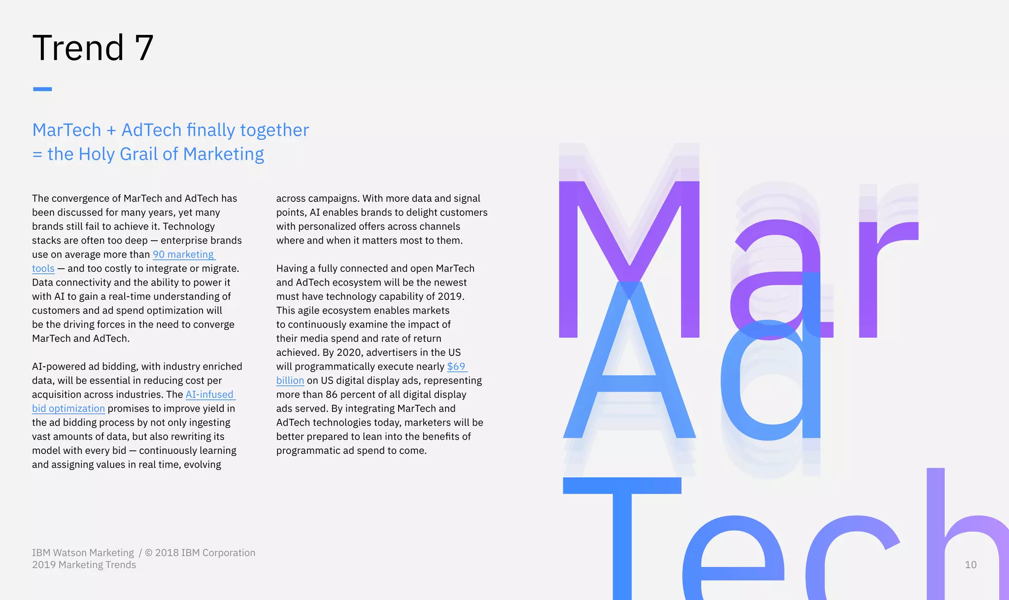 MarTech + AdTech finally together
= the Holy Grail of Marketing
The convergence of MarTech and AdTech has
been discussed for many years, yet many
brands still fail to achieve it. Technology
stacks are often too deep — enterprise brands
use on average more than 90 marketing
tools — and too costly to integrate or migrate.
Data connectivity and the ability to power it
with AI to gain a real-time understanding of
customers and ad spend optimization will
be the driving forces in the need to converge
MarTech and AdTech.
AI-powered ad bidding, with industry enriched
data, will be essential in reducing cost per
acquisition across industries. The AI-infused
bid optimization promises to improve yield in
the ad bidding process by not only ingesting
vast amounts of data, but also rewriting its
model with every bid — continuously learning
and assigning values in real time, evolving
Trend 7
–
across campaigns. With more data and signal
points, AI enables brands to delight customers
with personalized offers across channels
where and when it matters most to them.
Having a fully connected and open MarTech
and AdTech ecosystem will be the newest
must have technology capability of 2019.
This agile ecosystem enables markets
to continuously examine the impact of
their media spend and rate of return
achieved. By 2020, advertisers in the US
will programmatically execute nearly $69
billion on US digital display ads, representing
more than 86 percent of all digital display
ads served. By integrating MarTech and
AdTech technologies today, marketers will be
better prepared to lean into the benefits of
programmatic ad spend to come.
IBM Watson Marketing / © 2018 IBM Corporation
2019 Marketing Trends 10
 