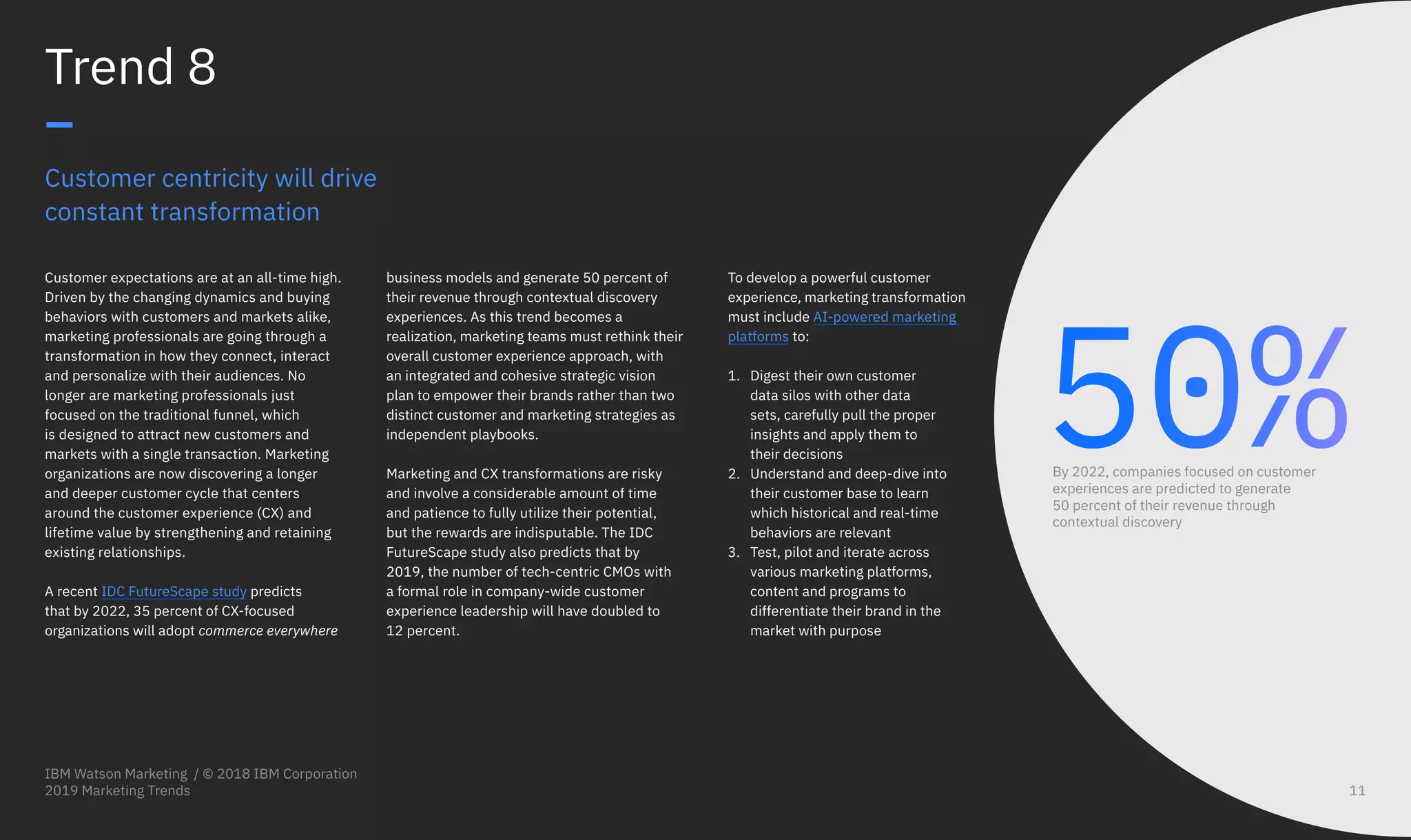 Customer centricity will drive
constant transformation
Customer expectations are at an all-time high.
Driven by the changing dynamics and buying
behaviors with customers and markets alike,
marketing professionals are going through a
transformation in how they connect, interact
and personalize with their audiences. No
longer are marketing professionals just
focused on the traditional funnel, which
is designed to attract new customers and
markets with a single transaction. Marketing
organizations are now discovering a longer
and deeper customer cycle that centers
around the customer experience (CX) and
lifetime value by strengthening and retaining
existing relationships.
A recent IDC FutureScape study predicts
that by 2022, 35 percent of CX-focused
organizations will adopt commerce everywhere
Trend 8
–
business models and generate 50 percent of
their revenue through contextual discovery
experiences. As this trend becomes a
realization, marketing teams must rethink their
overall customer experience approach, with
an integrated and cohesive strategic vision
plan to empower their brands rather than two
distinct customer and marketing strategies as
independent playbooks.
Marketing and CX transformations are risky
and involve a considerable amount of time
and patience to fully utilize their potential,
but the rewards are indisputable. The IDC
FutureScape study also predicts that by
2019, the number of tech-centric CMOs with
a formal role in company-wide customer
experience leadership will have doubled to
12 percent.
50%By 2022, companies focused on customer
experiences are predicted to generate
50 percent of their revenue through
contextual discovery
To develop a powerful customer
experience, marketing transformation
must include AI-powered marketing
platforms to:
1.	 Digest their own customer
data silos with other data
sets, carefully pull the proper
insights and apply them to
their decisions
2.	 Understand and deep-dive into
their customer base to learn
which historical and real-time
behaviors are relevant
3.	 Test, pilot and iterate across
various marketing platforms,
content and programs to
differentiate their brand in the
market with purpose
IBM Watson Marketing / © 2018 IBM Corporation
2019 Marketing Trends 11
 