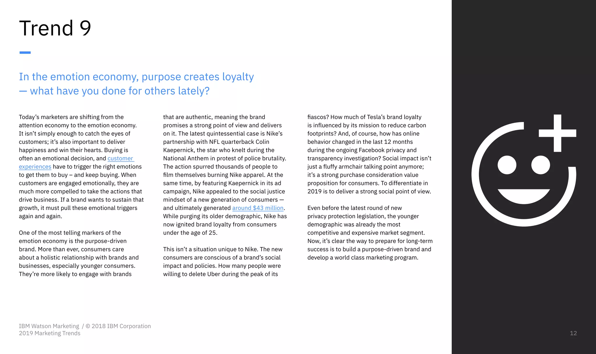 In the emotion economy, purpose creates loyalty
— what have you done for others lately?
Today’s marketers are shifting from the
attention economy to the emotion economy.
It isn’t simply enough to catch the eyes of
customers; it’s also important to deliver
happiness and win their hearts. Buying is
often an emotional decision, and customer
experiences have to trigger the right emotions
to get them to buy – and keep buying. When
customers are engaged emotionally, they are
much more compelled to take the actions that
drive business. If a brand wants to sustain that
growth, it must pull these emotional triggers
again and again.
One of the most telling markers of the
emotion economy is the purpose-driven
brand. More than ever, consumers care
about a holistic relationship with brands and
businesses, especially younger consumers.
They’re more likely to engage with brands
Trend 9
–
that are authentic, meaning the brand
promises a strong point of view and delivers
on it. The latest quintessential case is Nike’s
partnership with NFL quarterback Colin
Kaepernick, the star who knelt during the
National Anthem in protest of police brutality.
The action spurred thousands of people to
film themselves burning Nike apparel. At the
same time, by featuring Kaepernick in its ad
campaign, Nike appealed to the social justice
mindset of a new generation of consumers —
and ultimately generated around $43 million.
While purging its older demographic, Nike has
now ignited brand loyalty from consumers
under the age of 25.
This isn’t a situation unique to Nike. The new
consumers are conscious of a brand’s social
impact and policies. How many people were
willing to delete Uber during the peak of its
fiascos? How much of Tesla’s brand loyalty
is influenced by its mission to reduce carbon
footprints? And, of course, how has online
behavior changed in the last 12 months
during the ongoing Facebook privacy and
transparency investigation? Social impact isn’t
just a fluffy armchair talking point anymore;
it’s a strong purchase consideration value
proposition for consumers. To differentiate in
2019 is to deliver a strong social point of view.
Even before the latest round of new
privacy protection legislation, the younger
demographic was already the most
competitive and expensive market segment.
Now, it’s clear the way to prepare for long-term
success is to build a purpose-driven brand and
develop a world class marketing program.
IBM Watson Marketing / © 2018 IBM Corporation
2019 Marketing Trends 12
 