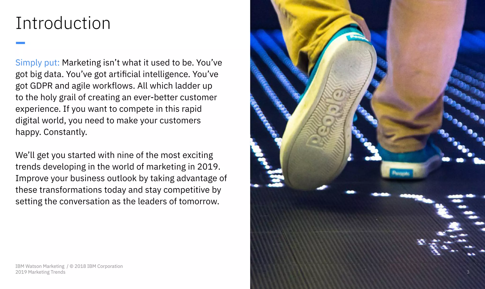 Introduction
–
Simply put: Marketing isn’t what it used to be. You’ve
got big data. You’ve got artificial intelligence. You’ve
got GDPR and agile workflows. All which ladder up
to the holy grail of creating an ever-better customer
experience. If you want to compete in this rapid
digital world, you need to make your customers
happy. Constantly.
We’ll get you started with nine of the most exciting
trends developing in the world of marketing in 2019.
Improve your business outlook by taking advantage of
these transformations today and stay competitive by
setting the conversation as the leaders of tomorrow.
3
IBM Watson Marketing / © 2018 IBM Corporation
2019 Marketing Trends 3
 
