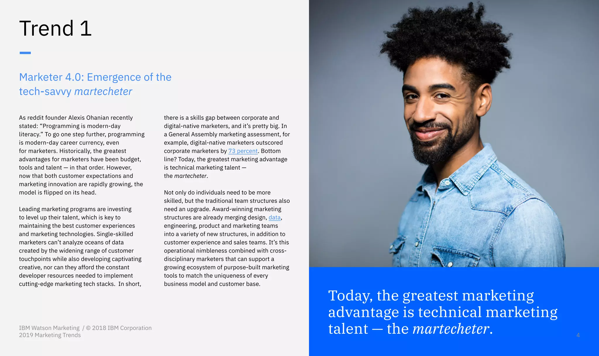 Today, the greatest marketing
advantage is technical marketing
talent — the martecheter.
As reddit founder Alexis Ohanian recently
stated: “Programming is modern-day
literacy.” To go one step further, programming
is modern-day career currency, even
for marketers. Historically, the greatest
advantages for marketers have been budget,
tools and talent — in that order. However,
now that both customer expectations and
marketing innovation are rapidly growing, the
model is flipped on its head.
Leading marketing programs are investing
to level up their talent, which is key to
maintaining the best customer experiences
and marketing technologies. Single-skilled
marketers can’t analyze oceans of data
created by the widening range of customer
touchpoints while also developing captivating
creative, nor can they afford the constant
developer resources needed to implement
cutting-edge marketing tech stacks. In short,
there is a skills gap between corporate and
digital-native marketers, and it’s pretty big. In
a General Assembly marketing assessment, for
example, digital-native marketers outscored
corporate marketers by 73 percent. Bottom
line? Today, the greatest marketing advantage
is technical marketing talent —
the martecheter.
Not only do individuals need to be more
skilled, but the traditional team structures also
need an upgrade. Award-winning marketing
structures are already merging design, data,
engineering, product and marketing teams
into a variety of new structures, in addition to
customer experience and sales teams. It’s this
operational nimbleness combined with cross-
disciplinary marketers that can support a
growing ecosystem of purpose-built marketing
tools to match the uniqueness of every
business model and customer base.
Marketer 4.0: Emergence of the
tech-savvy martecheter
Trend 1
–
IBM Watson Marketing / © 2018 IBM Corporation
2019 Marketing Trends 4
 