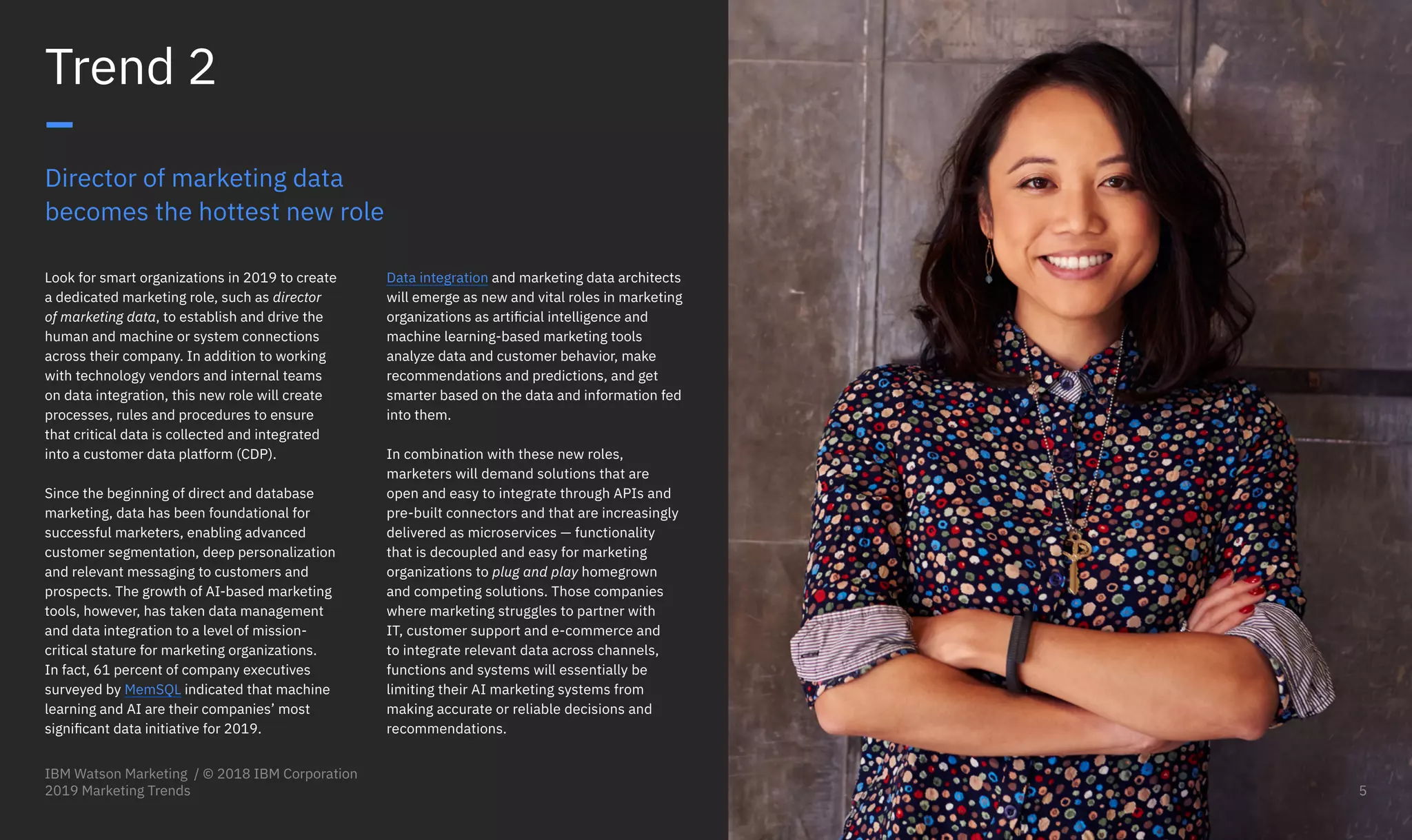 Director of marketing data
becomes the hottest new role
Look for smart organizations in 2019 to create
a dedicated marketing role, such as director
of marketing data, to establish and drive the
human and machine or system connections
across their company. In addition to working
with technology vendors and internal teams
on data integration, this new role will create
processes, rules and procedures to ensure
that critical data is collected and integrated
into a customer data platform (CDP).
Since the beginning of direct and database
marketing, data has been foundational for
successful marketers, enabling advanced
customer segmentation, deep personalization
and relevant messaging to customers and
prospects. The growth of AI-based marketing
tools, however, has taken data management
and data integration to a level of mission-
critical stature for marketing organizations.
In fact, 61 percent of company executives
surveyed by MemSQL indicated that machine
learning and AI are their companies’ most
significant data initiative for 2019.
Trend 2
–
Data integration and marketing data architects
will emerge as new and vital roles in marketing
organizations as artificial intelligence and
machine learning-based marketing tools
analyze data and customer behavior, make
recommendations and predictions, and get
smarter based on the data and information fed
into them.
In combination with these new roles,
marketers will demand solutions that are
open and easy to integrate through APIs and
pre-built connectors and that are increasingly
delivered as microservices — functionality
that is decoupled and easy for marketing
organizations to plug and play homegrown
and competing solutions. Those companies
where marketing struggles to partner with
IT, customer support and e-commerce and
to integrate relevant data across channels,
functions and systems will essentially be
limiting their AI marketing systems from
making accurate or reliable decisions and
recommendations.
IBM Watson Marketing / © 2018 IBM Corporation
2019 Marketing Trends 5
 