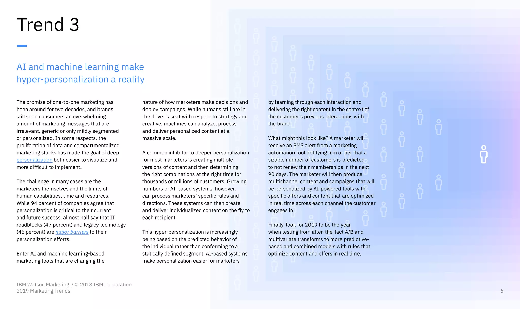 AI and machine learning make
hyper-personalization a reality
The promise of one-to-one marketing has
been around for two decades, and brands
still send consumers an overwhelming
amount of marketing messages that are
irrelevant, generic or only mildly segmented
or personalized. In some respects, the
proliferation of data and compartmentalized
marketing stacks has made the goal of deep
personalization both easier to visualize and
more difficult to implement.
The challenge in many cases are the
marketers themselves and the limits of
human capabilities, time and resources.
While 94 percent of companies agree that
personalization is critical to their current
and future success, almost half say that IT
roadblocks (47 percent) and legacy technology
(46 percent) are major barriers to their
personalization efforts.
Enter AI and machine learning-based
marketing tools that are changing the
Trend 3
–
nature of how marketers make decisions and
deploy campaigns. While humans still are in
the driver’s seat with respect to strategy and
creative, machines can analyze, process
and deliver personalized content at a
massive scale.
A common inhibitor to deeper personalization
for most marketers is creating multiple
versions of content and then determining
the right combinations at the right time for
thousands or millions of customers. Growing
numbers of AI-based systems, however,
can process marketers’ specific rules and
directions. These systems can then create
and deliver individualized content on the fly to
each recipient.
This hyper-personalization is increasingly
being based on the predicted behavior of
the individual rather than conforming to a
statically defined segment. AI-based systems
make personalization easier for marketers
by learning through each interaction and
delivering the right content in the context of
the customer’s previous interactions with
the brand.
What might this look like? A marketer will
receive an SMS alert from a marketing
automation tool notifying him or her that a
sizable number of customers is predicted
to not renew their memberships in the next
90 days. The marketer will then produce
multichannel content and campaigns that will
be personalized by AI-powered tools with
specific offers and content that are optimized
in real time across each channel the customer
engages in.
Finally, look for 2019 to be the year
when testing from after-the-fact A/B and
multivariate transforms to more predictive-
based and combined models with rules that
optimize content and offers in real time.
IBM Watson Marketing / © 2018 IBM Corporation
2019 Marketing Trends 6
 