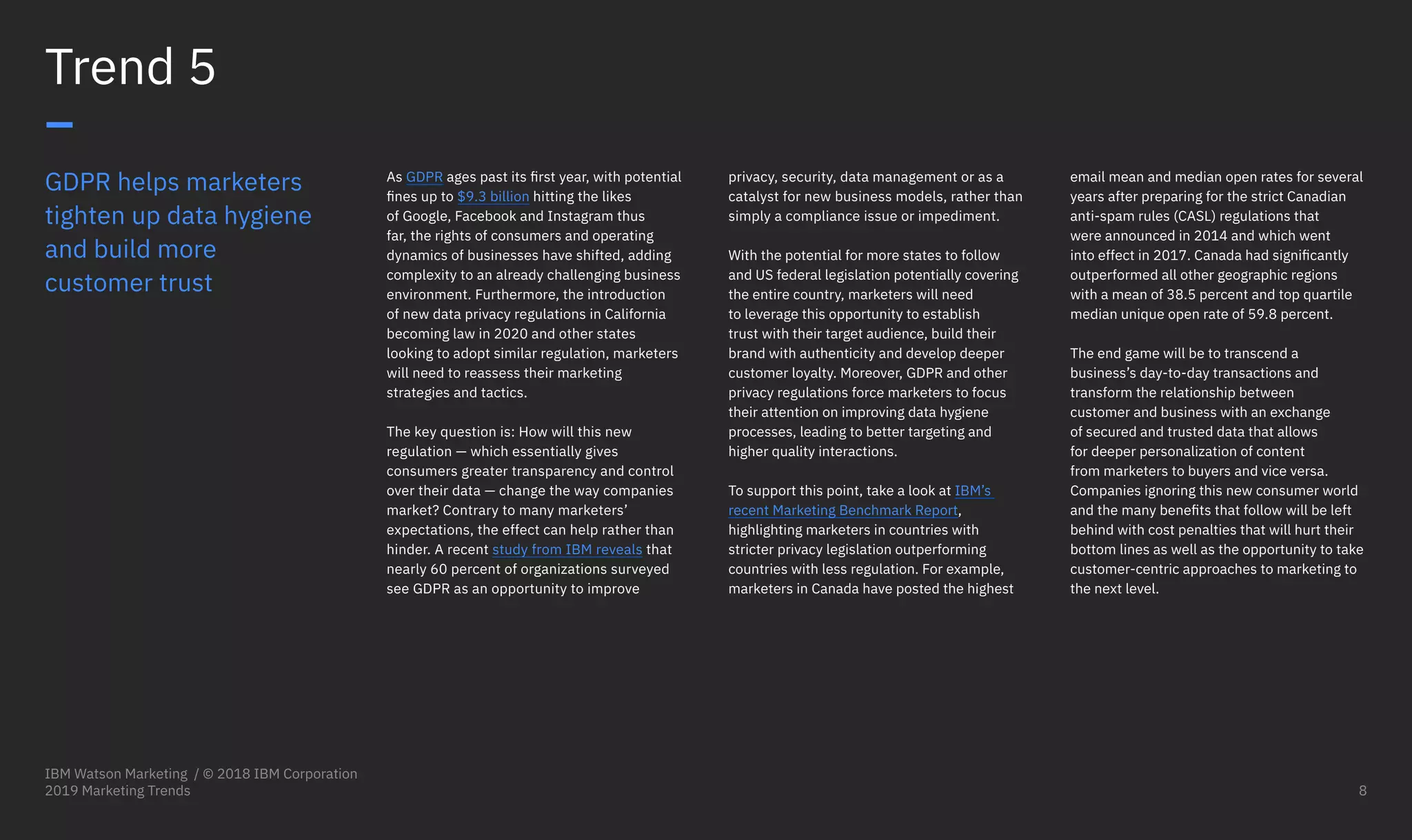 GDPR helps marketers
tighten up data hygiene
and build more
customer trust
As GDPR ages past its first year, with potential
fines up to $9.3 billion hitting the likes
of Google, Facebook and Instagram thus
far, the rights of consumers and operating
dynamics of businesses have shifted, adding
complexity to an already challenging business
environment. Furthermore, the introduction
of new data privacy regulations in California
becoming law in 2020 and other states
looking to adopt similar regulation, marketers
will need to reassess their marketing
strategies and tactics.
The key question is: How will this new
regulation — which essentially gives
consumers greater transparency and control
over their data — change the way companies
market? Contrary to many marketers’
expectations, the effect can help rather than
hinder. A recent study from IBM reveals that
nearly 60 percent of organizations surveyed
see GDPR as an opportunity to improve
Trend 5
–
privacy, security, data management or as a
catalyst for new business models, rather than
simply a compliance issue or impediment.
With the potential for more states to follow
and US federal legislation potentially covering
the entire country, marketers will need
to leverage this opportunity to establish
trust with their target audience, build their
brand with authenticity and develop deeper
customer loyalty. Moreover, GDPR and other
privacy regulations force marketers to focus
their attention on improving data hygiene
processes, leading to better targeting and
higher quality interactions.
To support this point, take a look at IBM’s
recent Marketing Benchmark Report,
highlighting marketers in countries with
stricter privacy legislation outperforming
countries with less regulation. For example,
marketers in Canada have posted the highest
email mean and median open rates for several
years after preparing for the strict Canadian
anti-spam rules (CASL) regulations that
were announced in 2014 and which went
into effect in 2017. Canada had significantly
outperformed all other geographic regions
with a mean of 38.5 percent and top quartile
median unique open rate of 59.8 percent.
The end game will be to transcend a
business’s day-to-day transactions and
transform the relationship between
customer and business with an exchange
of secured and trusted data that allows
for deeper personalization of content
from marketers to buyers and vice versa.
Companies ignoring this new consumer world
and the many benefits that follow will be left
behind with cost penalties that will hurt their
bottom lines as well as the opportunity to take
customer-centric approaches to marketing to
the next level.
IBM Watson Marketing / © 2018 IBM Corporation
2019 Marketing Trends 8
 