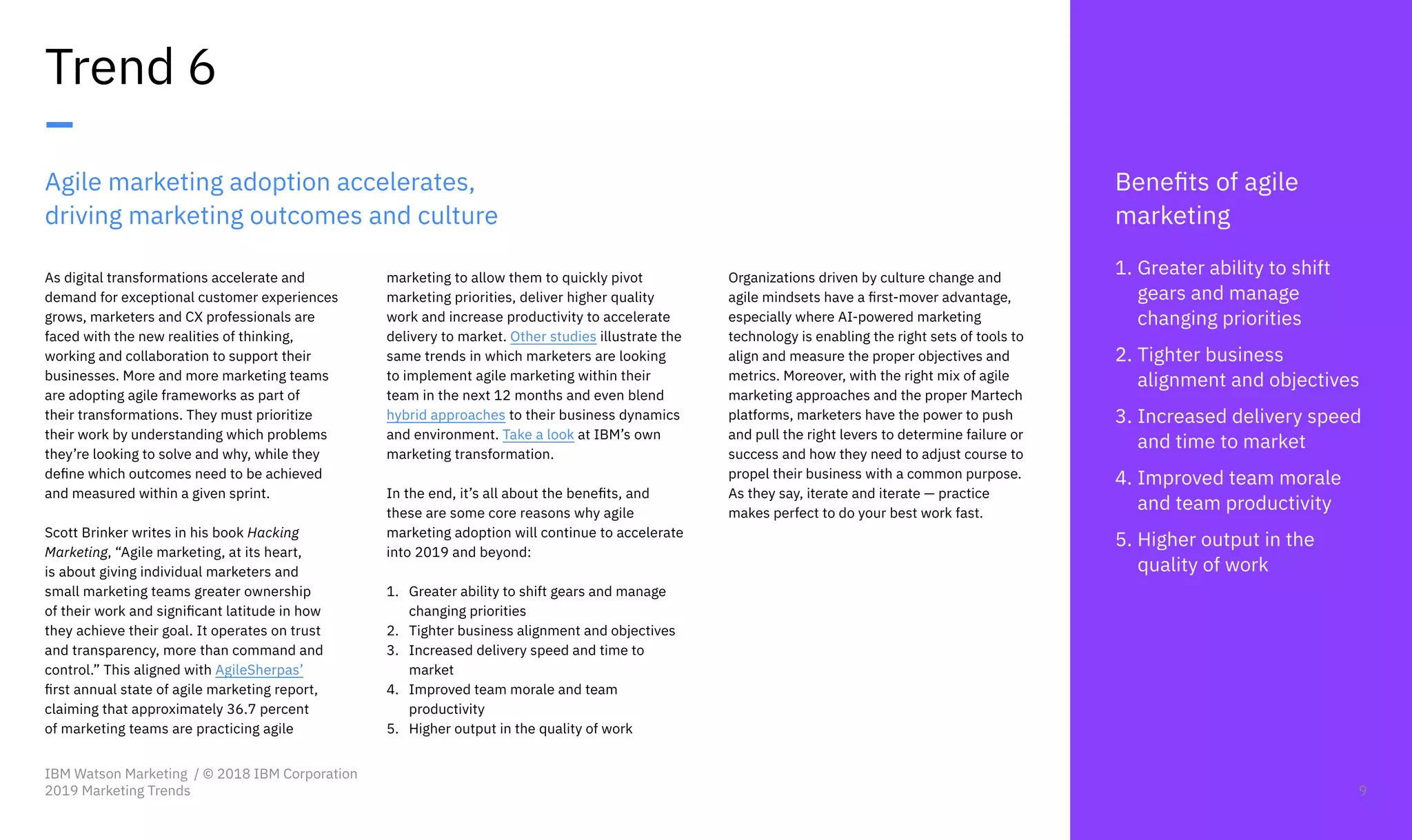 Agile marketing adoption accelerates,
driving marketing outcomes and culture
As digital transformations accelerate and
demand for exceptional customer experiences
grows, marketers and CX professionals are
faced with the new realities of thinking,
working and collaboration to support their
businesses. More and more marketing teams
are adopting agile frameworks as part of
their transformations. They must prioritize
their work by understanding which problems
they’re looking to solve and why, while they
define which outcomes need to be achieved
and measured within a given sprint.
Scott Brinker writes in his book Hacking
Marketing, “Agile marketing, at its heart,
is about giving individual marketers and
small marketing teams greater ownership
of their work and significant latitude in how
they achieve their goal. It operates on trust
and transparency, more than command and
control.” This aligned with AgileSherpas’
first annual state of agile marketing report,
claiming that approximately 36.7 percent
of marketing teams are practicing agile
Trend 6
–
marketing to allow them to quickly pivot
marketing priorities, deliver higher quality
work and increase productivity to accelerate
delivery to market. Other studies illustrate the
same trends in which marketers are looking
to implement agile marketing within their
team in the next 12 months and even blend
hybrid approaches to their business dynamics
and environment. Take a look at IBM’s own
marketing transformation.
In the end, it’s all about the benefits, and
these are some core reasons why agile
marketing adoption will continue to accelerate
into 2019 and beyond:
1.	 Greater ability to shift gears and manage
changing priorities
2.	 Tighter business alignment and objectives
3.	 Increased delivery speed and time to
market
4.	 Improved team morale and team
productivity
5.	 Higher output in the quality of work
Benefits of agile
marketing
1.	Greater ability to shift
gears and manage
changing priorities
2.	Tighter business
alignment and objectives
3.	Increased delivery speed
and time to market
4.	Improved team morale
and team productivity
5.	Higher output in the
quality of work
Organizations driven by culture change and
agile mindsets have a first-mover advantage,
especially where AI-powered marketing
technology is enabling the right sets of tools to
align and measure the proper objectives and
metrics. Moreover, with the right mix of agile
marketing approaches and the proper Martech
platforms, marketers have the power to push
and pull the right levers to determine failure or
success and how they need to adjust course to
propel their business with a common purpose.
As they say, iterate and iterate — practice
makes perfect to do your best work fast.
IBM Watson Marketing / © 2018 IBM Corporation
2019 Marketing Trends 9
 