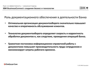 Роль документационного обеспечения в деятельности банка
• Оптимальная организация документооборота значительно повышает
  качество и оперативность обслуживания клиентов.

• Технология документооборота определяет скорость и корректность
  обработки документов и, как следствие, проведения операций банка.

• Грамотная постановка информационно-справочной работы с
  документами повышает производительность труда сотрудников и
  минимизирует затраты рабочего времени.
 