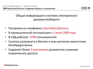 Общая информация о системе электронного
                 документооборота

• Построена на платформе Lotus NotesDomino
• В промышленной эксплуатации с 1 июля 2003 года
• В СЭД работает 3700 пользователей
• Система развернута в Москве и всех регионах присутствия
  ЮниКредит Банка
• Содержит более 2 миллионов документов в режиме
  оперативного доступа
 