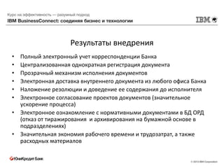 Результаты внедрения
• Полный электронный учет корреспонденции Банка
• Централизованная однократная регистрация документа
• Прозрачный механизм исполнения документов
• Электронная доставка внутреннего документа из любого офиса Банка
• Наложение резолюции и доведение ее содержания до исполнителя
• Электронное согласование проектов документов (значительное
  ускорение процесса)
• Электронное ознакомление с нормативными документами в БД ОРД
  (отказ от тиражирования и архивирования на бумажной основе в
  подразделениях)
• Значительная экономия рабочего времени и трудозатрат, а также
  расходных материалов
 