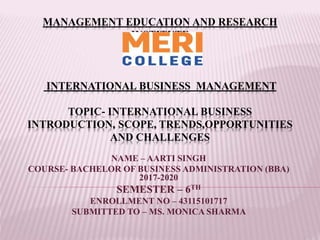 MANAGEMENT EDUCATION AND RESEARCH
INSTITUTE
INTERNATIONAL BUSINESS MANAGEMENT
TOPIC- INTERNATIONAL BUSINESS
INTRODUCTION, SCOPE, TRENDS,OPPORTUNITIES
AND CHALLENGES
NAME – AARTI SINGH
COURSE- BACHELOR OF BUSINESS ADMINISTRATION (BBA)
2017-2020
SEMESTER – 6TH
ENROLLMENT NO – 43115101717
SUBMITTED TO – MS. MONICA SHARMA
 