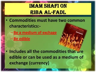 IMAM SHAFI ON
            RIBA AL-FADL
• Commodities must have two common
  characteristics:-
  – Be a medium of exchage
  – Be edible


• Includes all the commodities that are
  edible or can be used as a medium of
  exchange (currency)
 
