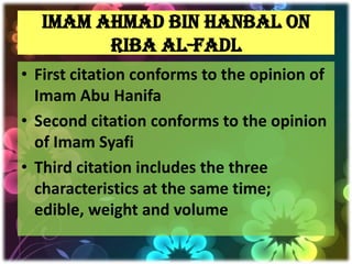 IMAM AHMAD BIN HANBAL ON
        RIBA AL-FADL
• First citation conforms to the opinion of
  Imam Abu Hanifa
• Second citation conforms to the opinion
  of Imam Syafi
• Third citation includes the three
  characteristics at the same time;
  edible, weight and volume
 