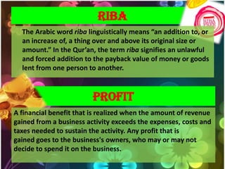 RIBA
  The Arabic word riba linguistically means “an addition to, or
  an increase of, a thing over and above its original size or
  amount.” In the Qur’an, the term riba signifies an unlawful
  and forced addition to the payback value of money or goods
  lent from one person to another.



                         PROFIT
A financial benefit that is realized when the amount of revenue
gained from a business activity exceeds the expenses, costs and
taxes needed to sustain the activity. Any profit that is
gained goes to the business's owners, who may or may not
decide to spend it on the business.
 