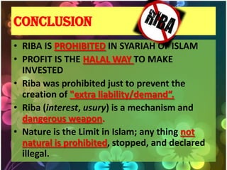 CONCLUSION
• RIBA IS PROHIBITED IN SYARIAH OF ISLAM
• PROFIT IS THE HALAL WAY TO MAKE
  INVESTED
• Riba was prohibited just to prevent the
  creation of "extra liability/demand“.
• Riba (interest, usury) is a mechanism and
  dangerous weapon.
• Nature is the Limit in Islam; any thing not
  natural is prohibited, stopped, and declared
  illegal.
 