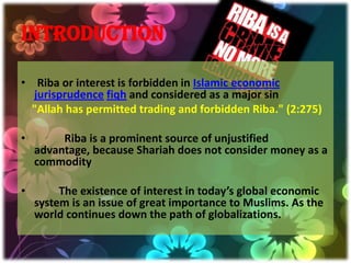 INTRODUCTION

• Riba or interest is forbidden in Islamic economic
  jurisprudence fiqh and considered as a major sin
  "Allah has permitted trading and forbidden Riba." (2:275)

•        Riba is a prominent source of unjustified
    advantage, because Shariah does not consider money as a
    commodity

•        The existence of interest in today’s global economic
    system is an issue of great importance to Muslims. As the
    world continues down the path of globalizations.
 