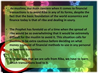 • As muslims, our main concern when it comes to financial
  transactions is to avoid Riba in any of its forms, despite the
  fact that the basic foundation of the world economics and
  finance today is that of riba and dealing in usury.

• The Prophet has foretold us of a time when the spread of
  riba would be so overwhelming that it would be extremely
  difficult for the muslim to avoid it. This situation calls for
  muslims to be extra cautious before deciding on what
  money payment of financial methods to use in any personal
  or business transaction.

• To make sure that we are safe from Riba, we have to learn
  which transactions lead to it.
 