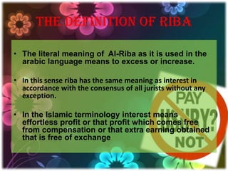 THE DEFINITION OF RIBA

• The literal meaning of Al-Riba as it is used in the
  arabic language means to excess or increase.

• In this sense riba has the same meaning as interest in
  accordance with the consensus of all jurists without any
  exception.

• In the Islamic terminology interest means
  effortless profit or that profit which comes free
  from compensation or that extra earning obtained
  that is free of exchange
 
