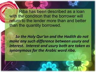 Riba has been described as a loan
with the condition that the borrower will
return to the lender more than and better
than the quantity borrowed.

    So the Holy Qur’an and the Hadith do not
make any such difference between usury and
interest. Interest and usury both are taken as
synonymous for the Arabic word riba.
 