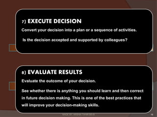 7) EXECUTE DECISION
Convert your decision into a plan or a sequence of activities.
Is the decision accepted and supported by colleagues?
8) EVALUATE RESULTS
Evaluate the outcome of your decision.
See whether there is anything you should learn and then correct
in future decision making. This is one of the best practices that
will improve your decision-making skills.
16MADE BY: ARSHIA TAHIR BS-III
 