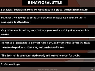 28
Behavioral decision makers like working with a group, democratic in nature.
Very interested in making sure that everyone works well together and avoids
conflict.
Together they attempt to settle differences and negotiate a solution that is
acceptable to all parties.
He makes decision based on what feels right, and what will motivate the team
members to perform( interesting and unstressed tasks)
The decision is communicated clearly and leaves no room for doubt.
Prefer meetings.
MADE BY: ARSHIA TAHIR BS-III
 