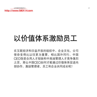 移动学院网 分享
        以价值体系激励员工               21

http://www.580114.com




      以价值体系激励员工
      在互联经济和日益开放的组织中，企业文化、公司
      使命变得比以往更为重要。相比国外同行，中国
      CEO饱受合用人才短缺和中高端管理人才竞争激烈
      之苦。那么中国CEO如何才能通过价值体系促进内
      部协作，激励管理者、员工和企业共同成长呢？
 