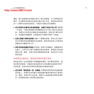 移动学院网 分享
        以个性服务赢得客户                       45

http://www.580114.com


      遇是，客户直接通过各种媒介表达了他们的期望。为了获得更多洞
      察力，企业要有所选择且负责地与客户进行互动，但挑战也同样存
      在——如果不及时恰当地回应，可能会引发极大的负面影响。

      • 充分利用社交媒体及其他新渠道，收集个体客户的心声 获取第
        一手信息，不能过度依赖市场调查报告中关于某个细分市场的信
        息，而要充分利用社交媒体及其他新渠道，例如用户撰写的评
        论、在线通讯和博客等，以获取来自个体客户的第一手信息；

      • 从员工那里了解所见所闻 构建一个便捷的渠道，使员工在与客户
        交互时得到的信息能够被企业所获取，随后将这些来之不易的信
        息融合到大数据分析之中；

      • 有针对性地迅速给予回应 研究每一位客户的接触点，更精准地回
        应客户，从而可以与客户创建更加密切的联系，提高客户的忠诚
        度和口碑。通常，当客户收到关联度强的反馈，他们会乐于分享
        更多信息。

      利用移动互联技术，提供贴近需求的客户体验
      移动技术的广泛应用使客户的期望越来越高：他们期待更即时、更
      贴近需求的服务，而组织也因此拥有巨大的机遇来创造即时性所产
      生的价值：在适当的时间和地点提供相应的服务和信息。

      • 充分利用“移动改变一切”的事实 不要简单地把你的网站搬到移
        动设备上。而要充分利用基于地理位置的服务和新的电子商务形
        式。例如，在客户位于运动场、购物中心或旅游景点等特定场所
        时，在其移动设备上即时弹出虚拟商店；
 