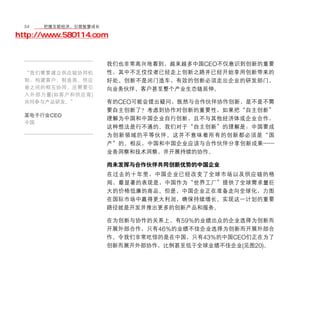 54	移动学院网 分享
       把握互联经济，引领智慧成长

http://www.580114.com


                      我们也非常高兴地看到，越来越多中国CEO不仅意识到创新的重要
  “我们需要建立供应链协同机       性，其中不乏佼佼者已经走上创新之路并已经开始享用创新带来的
  制，构建客户、制造商、供应       好处。创新不是闭门造车，有效的创新必须走出企业的研发部门，
  商之间的相互协同。还需要引       向业务伙伴、客户甚至整个产业生态链延伸。
  入外部力量 ( 如客户和供应商 )
  共同参与产品研发。”          有的CEO可能会提出疑问，既然与合作伙伴协作创新，是不是不需
                      要自主创新了？考虑到协作对创新的重要性，如果把“自主创新”
  某电子行业CEO
                      理解为中国和中国企业自行创新，且不与其他经济体或企业合作，
  中国
                      这种想法是行不通的。我们对于“自主创新”的理解是：中国要成
                      为创新领域的平等伙伴。这并不意味着所有的创新都必须是“国
                      产”的。相反，中国和中国企业应该与合作伙伴分享创新成果——
                      业务洞察和技术洞察，并开展持续的协作。

                      尚未发挥与合作伙伴共同创新优势的中国企业
                      在过去的十年里，中国企业已经改变了全球市场以及供应链的格
                      局，最显著的表现是，中国作为“世界工厂”提供了全球需求量巨
                      大的价格低廉的商品。但是，中国企业正在准备走向全球化，力图
                      在国际市场中赢得更大利润，确保持续增长。实现这一计划的重要
                      路径就是开发并推出更多的创新产品和服务。

                      在为创新与协作的关系上，有59%的业绩出众的企业选择为创新而
                      开展外部合作，只有46%的业绩不佳企业选择为创新而开展外部合
                      作。令我们非常吃惊的是在中国，只有43%的中国CEO们正在为了
                      创新而展开外部协作，比例甚至低于全球业绩不佳企业(见图20)。
 