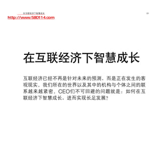 移动学院网 分享
        在互联经济下智慧成长                  61

http://www.580114.com




      在互联经济下智慧成长
      互联经济已经不再是针对未来的预测，而是正在发生的客
      观现实。我们所在的世界以及其中的机构与个体之间的联
      系越来越紧密。 CEO 们不可回避的问题就是：如何在互
      联经济下智慧成长，进而实现长足发展？
 
