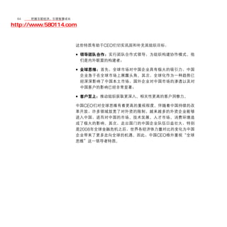 64	移动学院网 分享
       把握互联经济，引领智慧成长

http://www.580114.com


                    这些特质有助于CEO们切实巩固和补充其组织目标：

                    • 领导团队合作：实行团队合作式领导，为组织构建协作模式。他
                        们是内外联盟的构建者；

                    • 全球思维：首先，全球市场对中国企业具有极大的吸引力，中国
                        企业急于在全球市场上展露头角。其次，全球化作为一种趋势已
                        经深深影响了中国本土市场，国外企业对中国市场的渗透以及对
                        中国客户的影响已经非常显著；

                    • 客户至上：推动组织获取更深入、相关性更高的客户洞察力。
                    中国CEO们对全球思维有着更高的重视程度。伴随着中国持续的改
                    革开放，许多领域放宽了对外资的限制，越来越多的外资企业能够
                    进入中国，进而对中国的市场、技术发展、人才市场、消费环境造
                    成了极大的影响。其次，走出国门的中国企业队伍日益壮大，特别
                    是2008年全球金融危机之后，世界各经济体力量对比的变化为中国
                    企业带来了更多走向全球的机遇。因此，中国CEO格外重视“全球
                    思维”这一领导者特质。
 