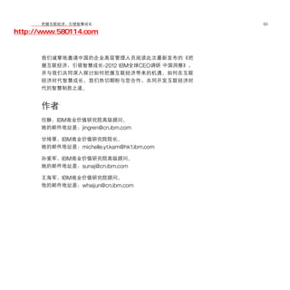 移动学院网 分享
        把握互联经济，引领智慧成长                       65

http://www.580114.com


      我们诚挚地邀请中国的企业高层管理人员阅读此次最新发布的《把
      握互联经济，引领智慧成长-2012 IBM全球CEO调研 中国洞察》，
      并与我们共同深入探讨如何把握互联经济带来的机遇，如何在互联
      经济时代智慧成长。我们热切期盼与您合作，共同开发互联经济时
      代的智慧制胜之道。


      作者
      任静，IBM商业价值研究院高级顾问。
      她的邮件地址是：jingren@cn.ibm.com

      甘绮翠，IBM商业价值研究院院长。
      她的邮件地址是：michelle.yt.kam@hk1.ibm.com

      孙爱军，IBM商业价值研究院高级顾问。
      她的邮件地址是：sunaj@cn.ibm.com

      王海军，IBM商业价值研究院顾问。
      他的邮件地址是：whaijun@cn.ibm.com
 