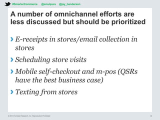© 2013 Forrester Research, Inc. Reproduction Prohibited 34
A number of omnichannel efforts are
less discussed but should be prioritized
› E-receipts in stores/email collection in
stores
› Scheduling store visits
› Mobile self-checkout and m-pos (QSRs
have the best business case)
› Texting from stores
#SmarterCommerce @smulpuru @jay_henderson
 