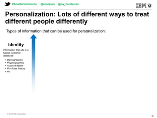 © 2013 IBM Corporation© 2013 IBM Corporation
#SmarterCommerce @smulpuru @jay_henderson
© 2013 IBM Corporation
38
Identity
Information that sits in a
typical customer
database:
• Demographics
• Psychographics
• Account details
• Purchase history
• etc.
Personalization: Lots of different ways to treat
different people differently
Types of information that can be used for personalization:
 