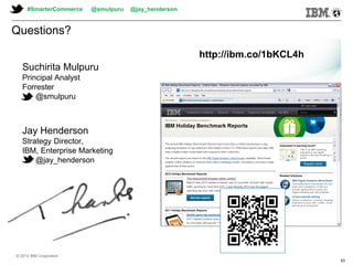 © 2013 IBM Corporation© 2013 IBM Corporation
Questions?
Suchirita Mulpuru
Principal Analyst
Forrester
@smulpuru
Jay Henderson
Strategy Director,
IBM, Enterprise Marketing
@jay_henderson
http://ibm.co/1bKCL4h
#SmarterCommerce @smulpuru @jay_henderson
© 2013 IBM Corporation
53
 