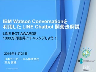 © IBM
Corporation
1
© 2016 IBM Corporation
日本アイ・ビー・エム株式会社
高良 真穂
IBM Watson Conversationを
利用した LINE Chatbot 開発法解説
2016年11月21日
LINE BOT AWARDS
1000万円獲得にチャレンジしよう！
 