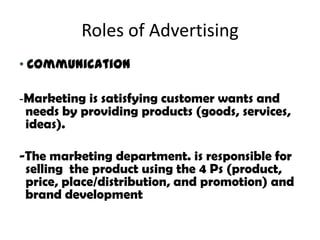 Roles of Advertising
• Communication

-Marketing is satisfying customer wants and
 needs by providing products (goods, services,
 ideas).

-The marketing department. is responsible for
 selling the product using the 4 Ps (product,
 price, place/distribution, and promotion) and
 brand development
 