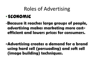 Roles of Advertising
• Economic
-Because it reaches large groups of people,
advertising makes marketing more cost-
efficient and lowers prices for consumers.

-Advertising creates a demand for a brand
 using hard sell (persuading) and soft sell
 (image building) techniques.
 