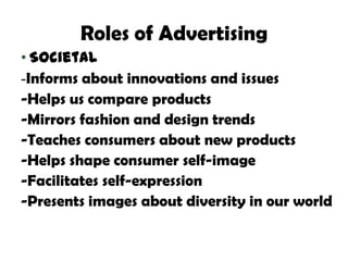 Roles of Advertising
• Societal
-Informs about innovations and issues
-Helps us compare products
-Mirrors fashion and design trends
-Teaches consumers about new products
-Helps shape consumer self-image
-Facilitates self-expression
-Presents images about diversity in our world
 