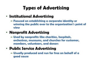 Types of Advertising
• Institutional Advertising
  – Focused on establishing a corporate identity or
    winning the public over to the organization’s point of
    view
• Nonprofit Advertising
  – Used by nonprofits like charities, hospitals,
    orchestras, museums, and churches for customer,
    members, volunteers, and donors
• Public Service Advertising
  – Usually produced and run for free on behalf of a
    good cause
 
