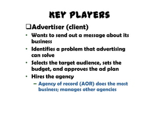 Key Players
Advertiser (client)
• Wants to send out a message about its
  business
• Identifies a problem that advertising
  can solve
• Selects the target audience, sets the
  budget, and approves the ad plan
• Hires the agency
  – Agency of record (AOR) does the most
    business; manages other agencies
 