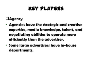 Key Players
Agency
• Agencies have the strategic and creative
  expertise, media knowledge, talent, and
  negotiating abilities to operate more
  efficiently than the advertiser.
• Some large advertisers have in-house
  departments.
 