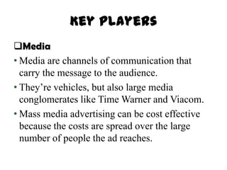 Key Players
Media
• Media are channels of communication that
  carry the message to the audience.
• They’re vehicles, but also large media
  conglomerates like Time Warner and Viacom.
• Mass media advertising can be cost effective
  because the costs are spread over the large
  number of people the ad reaches.
 