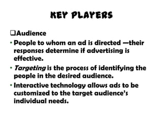 Key Players
Audience
• People to whom an ad is directed —their
  responses determine if advertising is
  effective.
• Targeting is the process of identifying the
  people in the desired audience.
• Interactive technology allows ads to be
  customized to the target audience’s
  individual needs.
 
