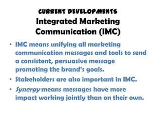 CURRENT DEVELOPMENTS
        Integrated Marketing
        Communication (IMC)
• IMC means unifying all marketing
  communication messages and tools to send
  a consistent, persuasive message
  promoting the brand’s goals.
• Stakeholders are also important in IMC.
• Synergy means messages have more
  impact working jointly than on their own.
 