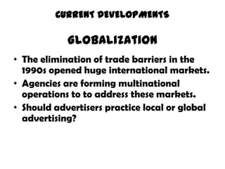 CURRENT DEVELOPMENTS

            Globalization
• The elimination of trade barriers in the
  1990s opened huge international markets.
• Agencies are forming multinational
  operations to to address these markets.
• Should advertisers practice local or global
  advertising?
 