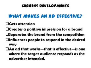 CURRENT DEVELOPMENTS

 What Makes an Ad Effective?
Gets attention
Creates a positive impression for a brand
Separates the brand from the competition
Influences people to respond in the desired
 way
An ad that works—that is effective—is one
 where the target audience responds as the
 advertiser intended.
 