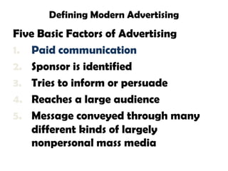 Defining Modern Advertising
Five Basic Factors of Advertising
1. Paid communication
2. Sponsor is identified
3. Tries to inform or persuade
4. Reaches a large audience
5. Message conveyed through many
    different kinds of largely
    nonpersonal mass media
 