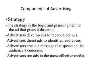 Components of Advertising

• Strategy
-The strategy is the logic and planning behind
  the ad that gives it direction.
-Advertisers develop ads to meet objectives.
-Advertisers direct ads to identified audiences.
-Advertisers create a message that speaks to the
  audience’s concerns.
-Advertisers run ads in the most effective media.
 