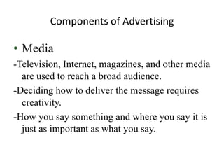 Components of Advertising

• Media
-Television, Internet, magazines, and other media
  are used to reach a broad audience.
-Deciding how to deliver the message requires
  creativity.
-How you say something and where you say it is
  just as important as what you say.
 