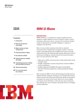 White Paper
IBM Software September 2012
IBM i2 iBase
Introduction
IBM® i2® iBase is a comprehensive repository application that is
designed to enable collaborative teams of analysts to capture, control,
and analyze multi-source data in a security-rich environment. Analysis
results are disseminated as actionable intelligence in support of
intelligence-led operations.
iBase is not just another repository. It provides an analytical
environment that is designed with investigative analysis in mind. Its
intuitive visual approach provides straightforward access to powerful
analytical functions. Developed through ongoing collaboration with law
enforcement, intelligence, national security, and commercial analysts
since it was first released in 1995. iBase:
•	 Helps uncover hidden connections faster to help analysts deliver timely
actionable results.
•	 Is highly configurable to suit data and operations oriented workflows
across an organization.
•	 Is tightly integrated with IBM® i2® Analyst’s Notebook® for
data entry, information exploration, and disseminating the findings
as charts.
iBase incorporates IBM i2’s Search 360 technology that helps speed up
informed decision making by searching for exact matches plus variants,
within structured and unstructured information. Results are prioritized
according to the context of the search, which can be across multiple
record types. Search 360 helps to reduce the time spent searching for
data, allowing more time for analysis, reducing the chance of oversights,
and data duplication.
Contents
	1	Introduction
	 2	 Who should read this
		 white paper
	 2	 iBase module and data
		 storage types
	 3	 Potential benefits of iBase
	 4	 Key features of iBase
	16	 Optional features available
		 with iBase
18		 Harnessing the power of iBase 		
		 with other IBM i2 products
19		 Technical description	
20		 For more information
		 and contacts
 