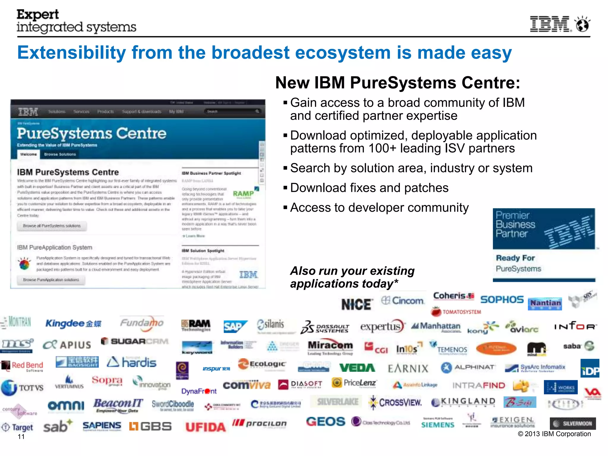 Extensibility from the broadest ecosystem is made easy
                            New IBM PureSystems Centre:
                             Gain access to a broad community of IBM
                             and certified partner expertise
                             Download optimized, deployable application
                             patterns from 100+ leading ISV partners
                             Search by solution area, industry or system
                             Download fixes and patches
                             Access to developer community




                             Also run your existing
                             applications today*




11                                                                     © 2013 IBM Corporation
 